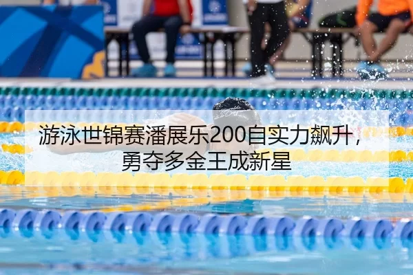 游泳世锦赛潘展乐200自实力飙升，勇夺多金王成新星