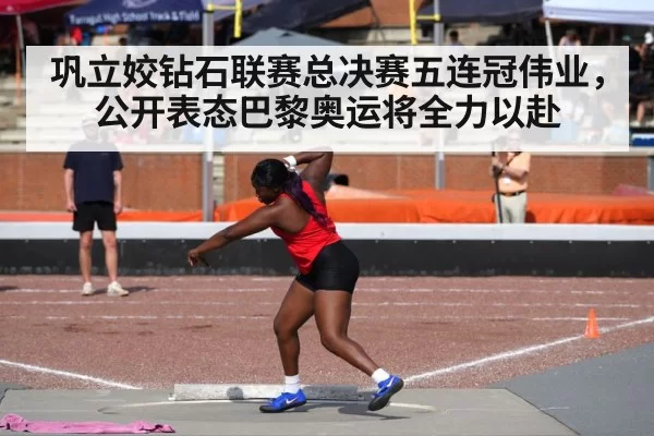 巩立姣钻石联赛总决赛五连冠伟业，公开表态巴黎奥运将全力以赴