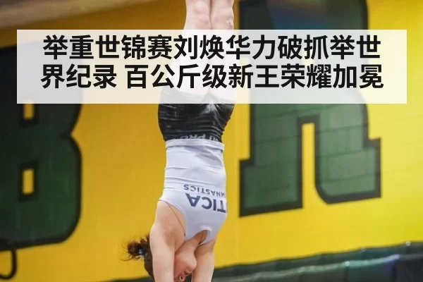 举重世锦赛刘焕华力破抓举世界纪录 百公斤级新王荣耀加冕